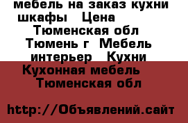 мебель на заказ кухни шкафы › Цена ­ 6 000 - Тюменская обл., Тюмень г. Мебель, интерьер » Кухни. Кухонная мебель   . Тюменская обл.